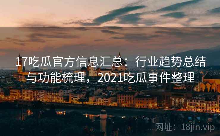 17吃瓜官方信息汇总：行业趋势总结与功能梳理，2021吃瓜事件整理