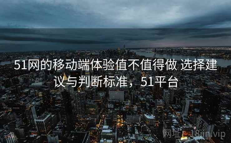 51网的移动端体验值不值得做 选择建议与判断标准，51平台