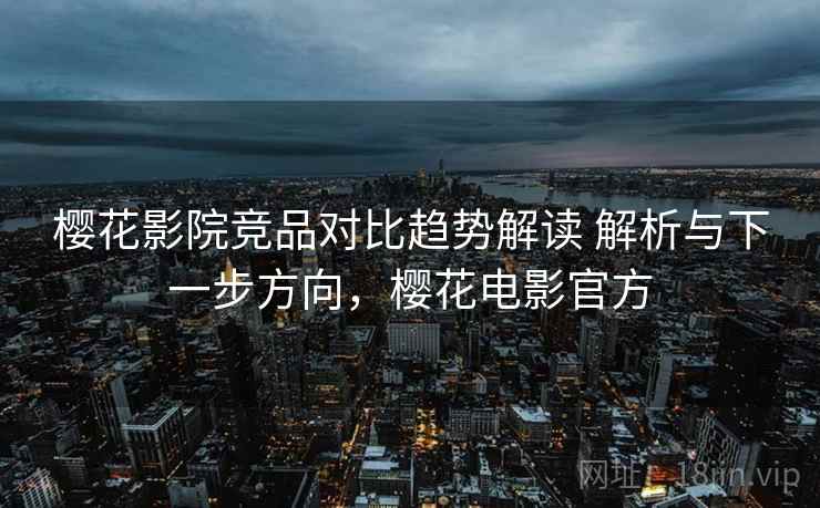 樱花影院竞品对比趋势解读 解析与下一步方向，樱花电影官方