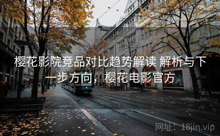 樱花影院竞品对比趋势解读 解析与下一步方向，樱花电影官方
