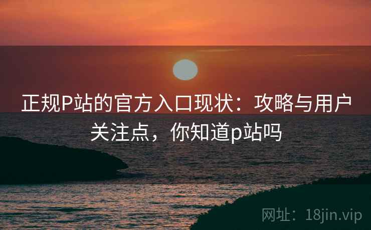 正规P站的官方入口现状：攻略与用户关注点，你知道p站吗