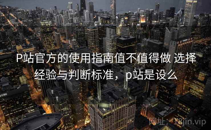 P站官方的使用指南值不值得做 选择经验与判断标准，p站是设么