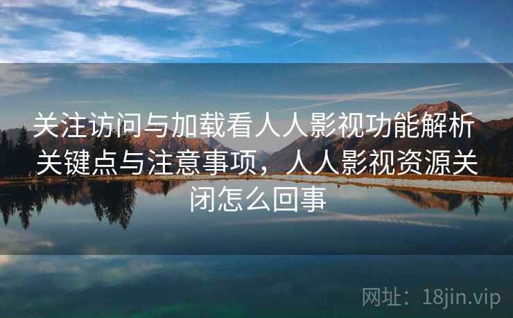 关注访问与加载看人人影视功能解析 关键点与注意事项，人人影视资源关闭怎么回事