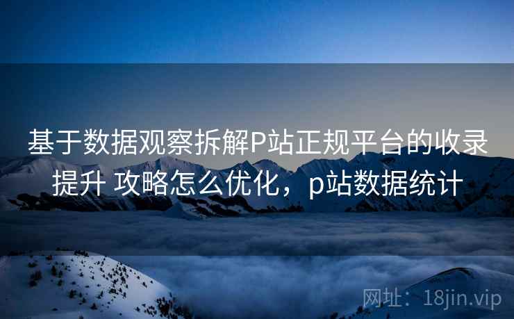 基于数据观察拆解P站正规平台的收录提升 攻略怎么优化，p站数据统计