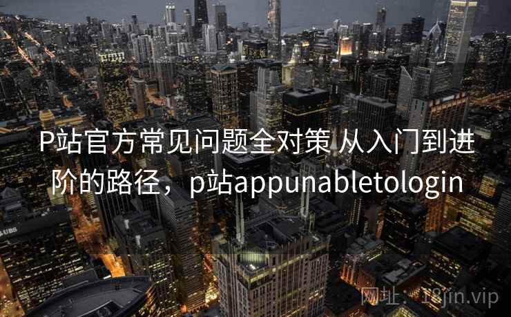 P站官方常见问题全对策 从入门到进阶的路径，p站appunabletologin