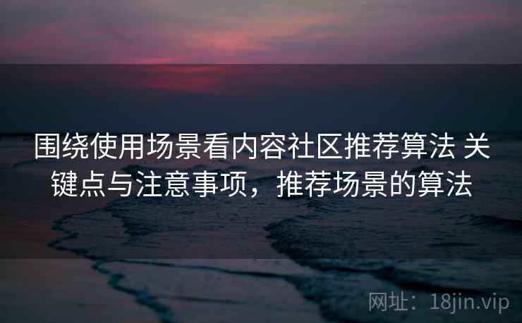 围绕使用场景看内容社区推荐算法 关键点与注意事项，推荐场景的算法