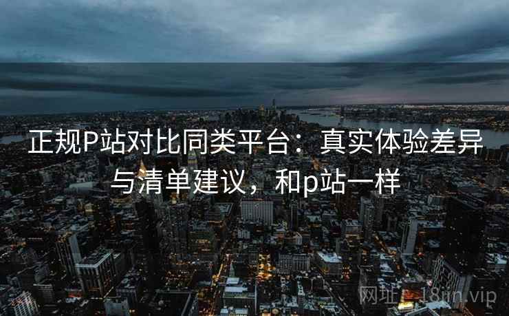 正规P站对比同类平台：真实体验差异与清单建议，和p站一样