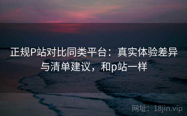 正规P站对比同类平台:真实体验差异与清单建议,和p站一样 正规P站对比同类平台:真实体验差异与清单建议,和p站一样